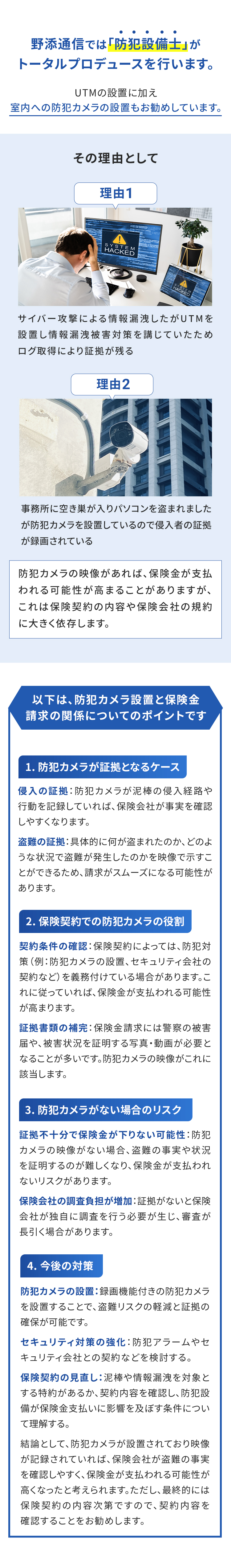 野添通信では「防犯設備士」がトータルプロデュースを行います。UTMの設置に加え室内への防犯カメラの設置もお勧めしています。その理由として 理由1 サイバー攻撃による情報漏洩したがUTMを設置し情報漏洩被害対策を講じていたためログ取得により証拠が残る 理由2 事務所に空き巣が入りパソコンを盗まれましたが防犯カメラを設置しているので侵入者の証拠が録画されている 防犯カメラの映像があれば、保険金が支払われる可能性が高まることがありますが、これは保険契約の内容や保険会社の規約に大きく依存します。
						以下は、防犯カメラ設置と保険金請求の関係についてのポイントです
						1. 防犯カメラが証拠となるケース 侵入の証拠：防犯カメラが泥棒の侵入経路や行動を記録していれば、保険会社が事実を確認しやすくなります。
						盗難の証拠：具体的に何が盗まれたのか、どのような状況で盗難が発生したのかを映像で示すことができるため、請求がスムーズになる可能性があります。
						2. 保険契約での防犯カメラの役割 契約条件の確認：保険契約によっては、防犯対策（例：防犯カメラの設置、セキュリティ会社の契約など）を義務付けている場合があります。これに従っていれば、保険金が支払われる可能性が高まります。証拠書類の補完：保険金請求には警察の被害届や、被害状況を証明する写真・動画が必要となることが多いです。防犯カメラの映像がこれに該当します。
						3. 防犯カメラがない場合のリスク 証拠不十分で保険金が下りない可能性：防犯カメラの映像がない場合、盗難の事実や状況を証明するのが難しくなり、保険金が支払われないリスクがあります。
						保険会社の調査負担が増加：証拠がないと保険会社が独自に調査を行う必要が生じ、審査が長引く場合があります。
						4. 今後の対策 防犯カメラの設置：録画機能付きの防犯カメラを設置することで、盗難リスクの軽減と証拠の確保が可能です。
						セキュリティ対策の強化：防犯アラームやセキュリティ会社との契約などを検討する。
						保険契約の見直し：泥棒や情報漏洩を対象とする特約があるか、契約内容を確認し、防犯設備が保険金支払いに影響を及ぼす条件について理解する。
						結論として、防犯カメラが設置されており映像が記録されていれば、保険会社が盗難の事実を確認しやすく、保険金が支払われる可能性が高くなったと考えられます。ただし、最終的には保険契約の内容次第ですので、契約内容を確認することをお勧めします。